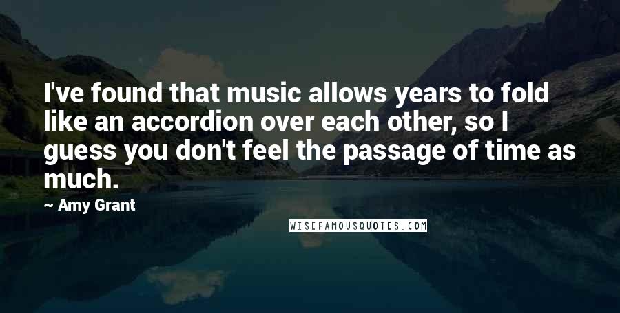 Amy Grant quotes: I've found that music allows years to fold like an accordion over each other, so I guess you don't feel the passage of time as much.