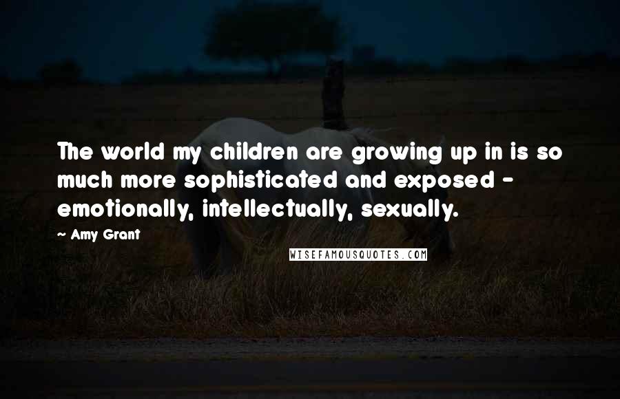 Amy Grant quotes: The world my children are growing up in is so much more sophisticated and exposed - emotionally, intellectually, sexually.