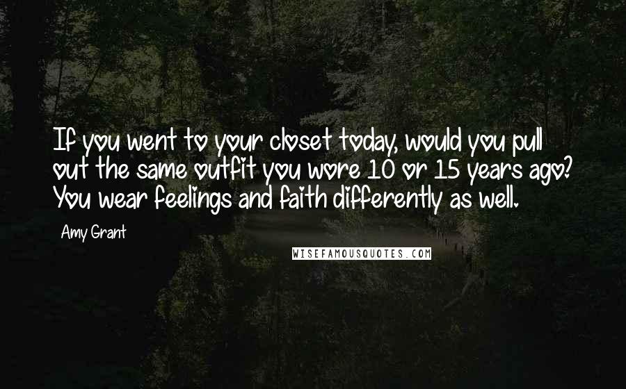 Amy Grant quotes: If you went to your closet today, would you pull out the same outfit you wore 10 or 15 years ago? You wear feelings and faith differently as well.