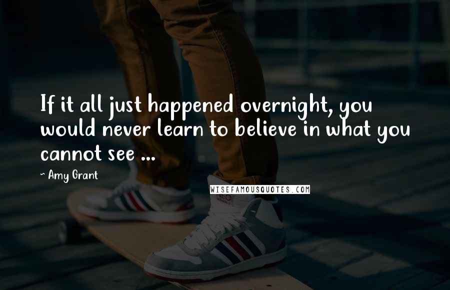 Amy Grant quotes: If it all just happened overnight, you would never learn to believe in what you cannot see ... Amy Grant quotes: If it all just happened overnight, you would never learn to believe in what you cannot see ...