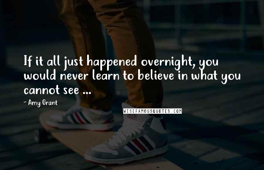 Amy Grant quotes: If it all just happened overnight, you would never learn to believe in what you cannot see ...