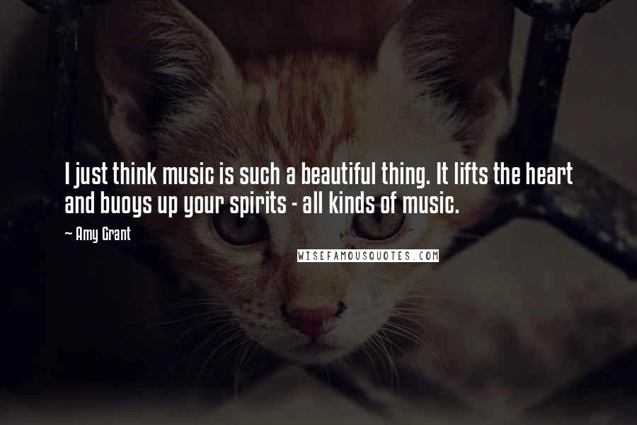 Amy Grant quotes: I just think music is such a beautiful thing. It lifts the heart and buoys up your spirits - all kinds of music.