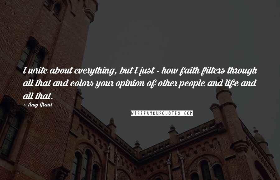 Amy Grant quotes: I write about everything, but I just - how faith filters through all that and colors your opinion of other people and life and all that.