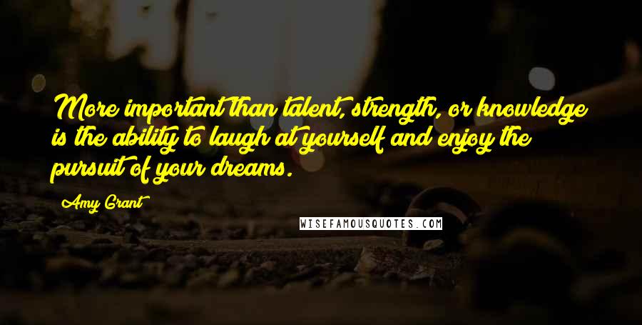 Amy Grant quotes: More important than talent, strength, or knowledge is the ability to laugh at yourself and enjoy the pursuit of your dreams.