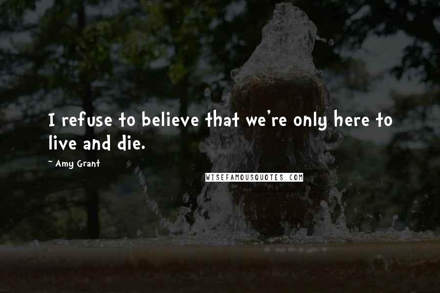 Amy Grant quotes: I refuse to believe that we're only here to live and die.