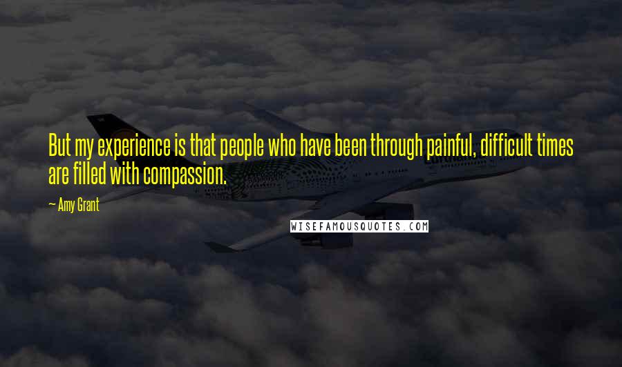 Amy Grant quotes: But my experience is that people who have been through painful, difficult times are filled with compassion.