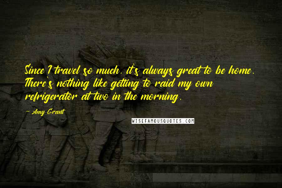 Amy Grant quotes: Since I travel so much, it's always great to be home. There's nothing like getting to raid my own refrigerator at two in the morning.