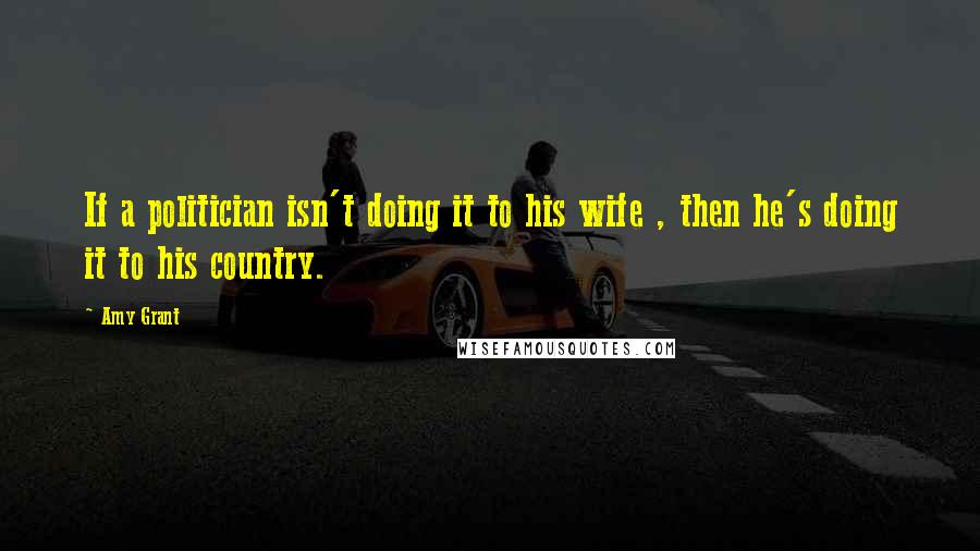 Amy Grant quotes: If a politician isn't doing it to his wife , then he's doing it to his country.