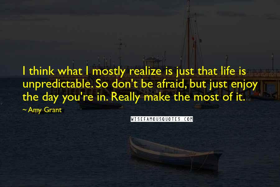 Amy Grant quotes: I think what I mostly realize is just that life is unpredictable. So don't be afraid, but just enjoy the day you're in. Really make the most of it.