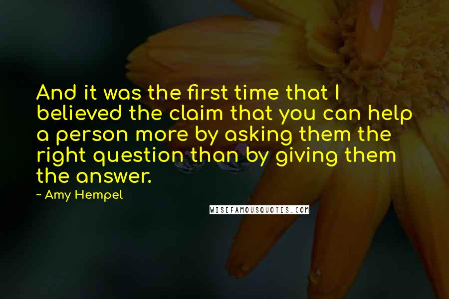 Amy Hempel quotes: And it was the first time that I believed the claim that you can help a person more by asking them the right question than by giving them the answer. Amy Hempel quotes: And it was the first time that I believed the claim that you can help a person more by asking them the right question than by giving them the answer.