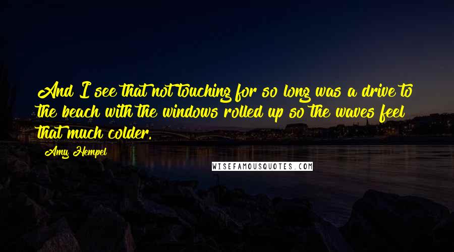 Amy Hempel quotes: And I see that not touching for so long was a drive to the beach with the windows rolled up so the waves feel that much colder. Amy Hempel quotes: And I see that not touching for so long was a drive to the beach with the windows rolled up so the waves feel that much colder.