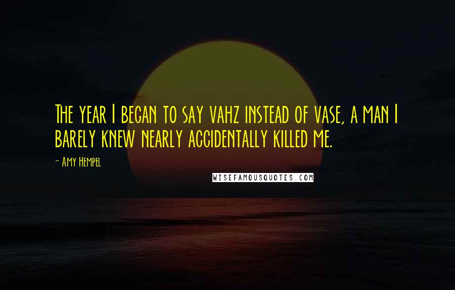 Amy Hempel quotes: The year I began to say vahz instead of vase, a man I barely knew nearly accidentally killed me. Amy Hempel quotes: The year I began to say vahz instead of vase, a man I barely knew nearly accidentally killed me.