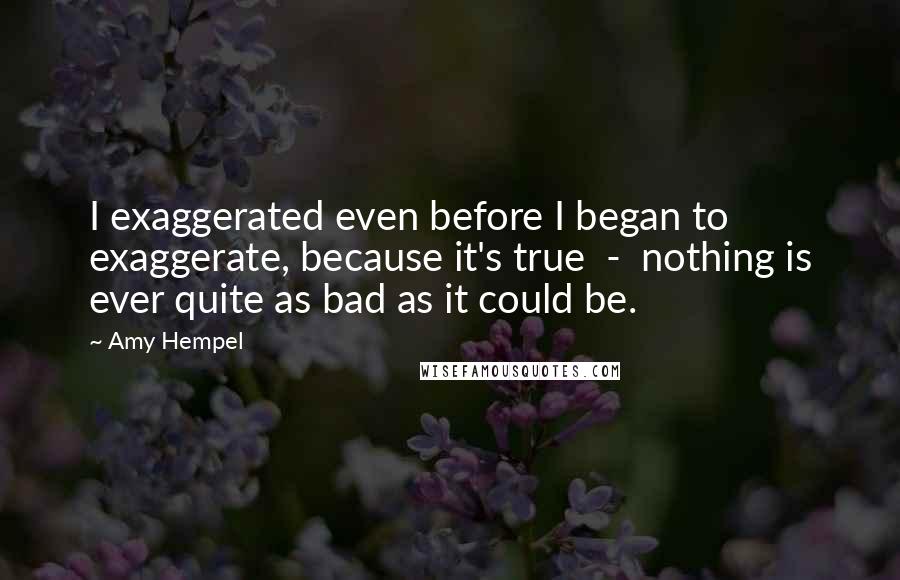 Amy Hempel quotes: I exaggerated even before I began to exaggerate, because it's true - nothing is ever quite as bad as it could be.