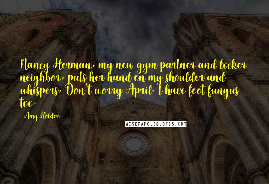Amy Holder quotes: Nancy Herman, my new gym partner and locker neighbor, puts her hand on my shoulder and whispers, Don't worry April. I have foot fungus too. Amy Holder quotes: Nancy Herman, my new gym partner and locker neighbor, puts her hand on my shoulder and whispers, Don't worry April. I have foot fungus too.