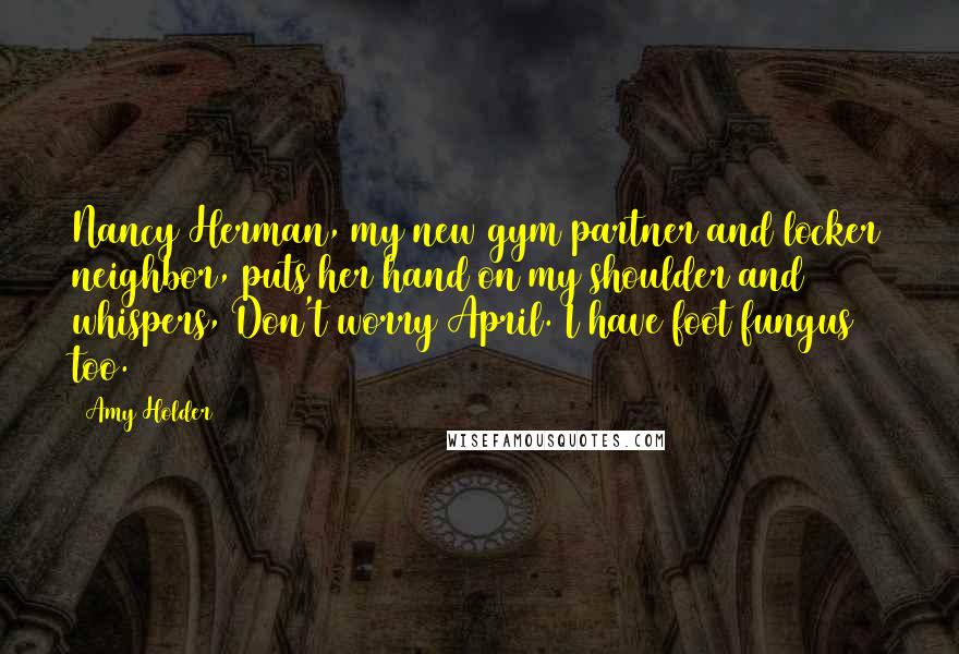 Amy Holder quotes: Nancy Herman, my new gym partner and locker neighbor, puts her hand on my shoulder and whispers, Don't worry April. I have foot fungus too.