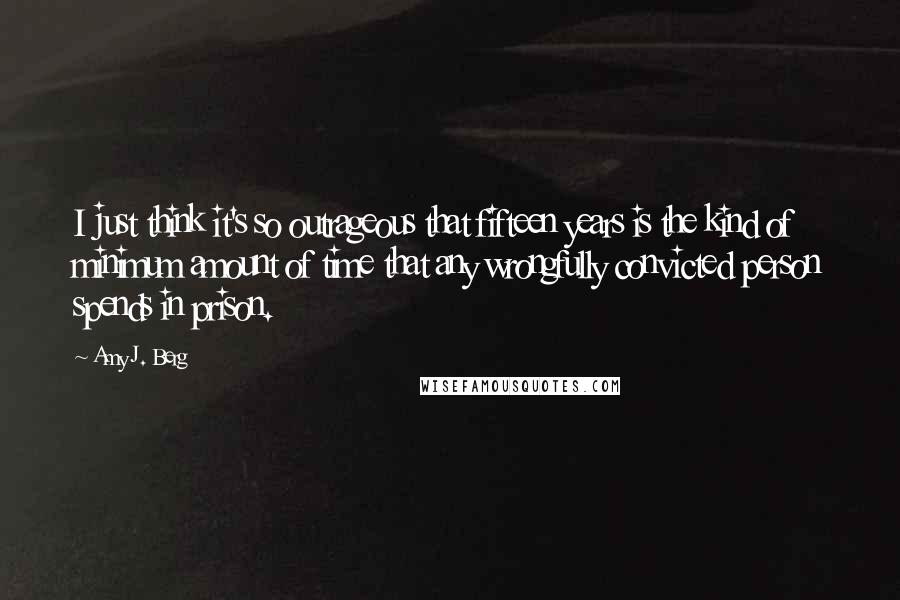 Amy J. Berg quotes: I just think it's so outrageous that fifteen years is the kind of minimum amount of time that any wrongfully convicted person spends in prison. Amy J. Berg quotes: I just think it's so outrageous that fifteen years is the kind of minimum amount of time that any wrongfully convicted person spends in prison.