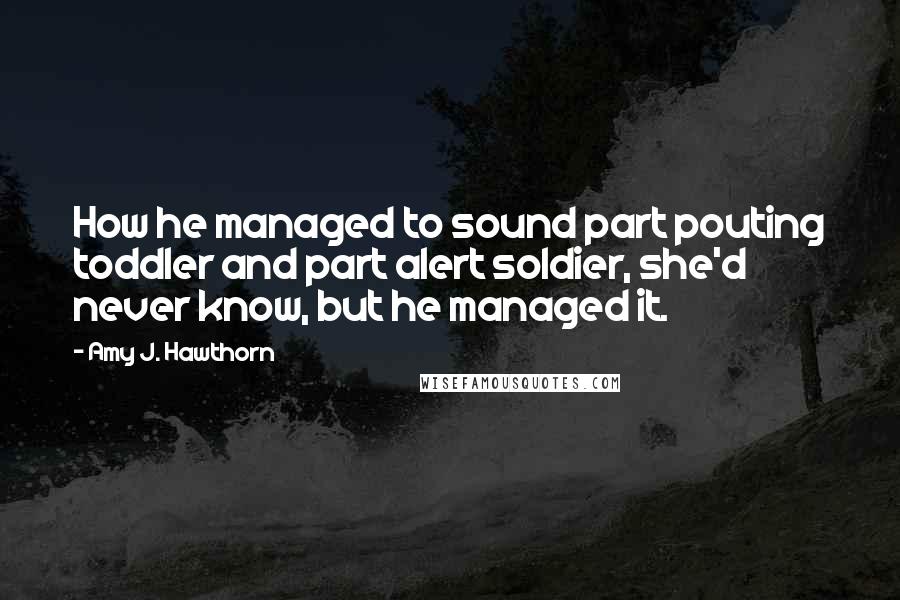 Amy J. Hawthorn quotes: How he managed to sound part pouting toddler and part alert soldier, she'd never know, but he managed it. Amy J. Hawthorn quotes: How he managed to sound part pouting toddler and part alert soldier, she'd never know, but he managed it.