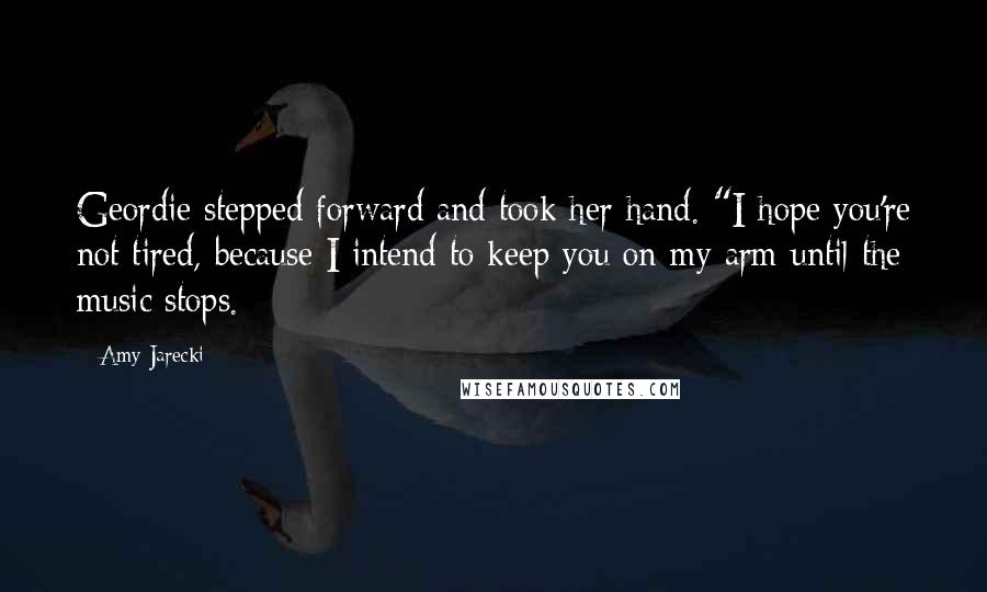 Amy Jarecki quotes: Geordie stepped forward and took her hand. "I hope you're not tired, because I intend to keep you on my arm until the music stops.