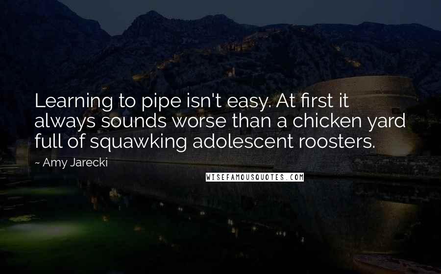 Amy Jarecki quotes: Learning to pipe isn't easy. At first it always sounds worse than a chicken yard full of squawking adolescent roosters.