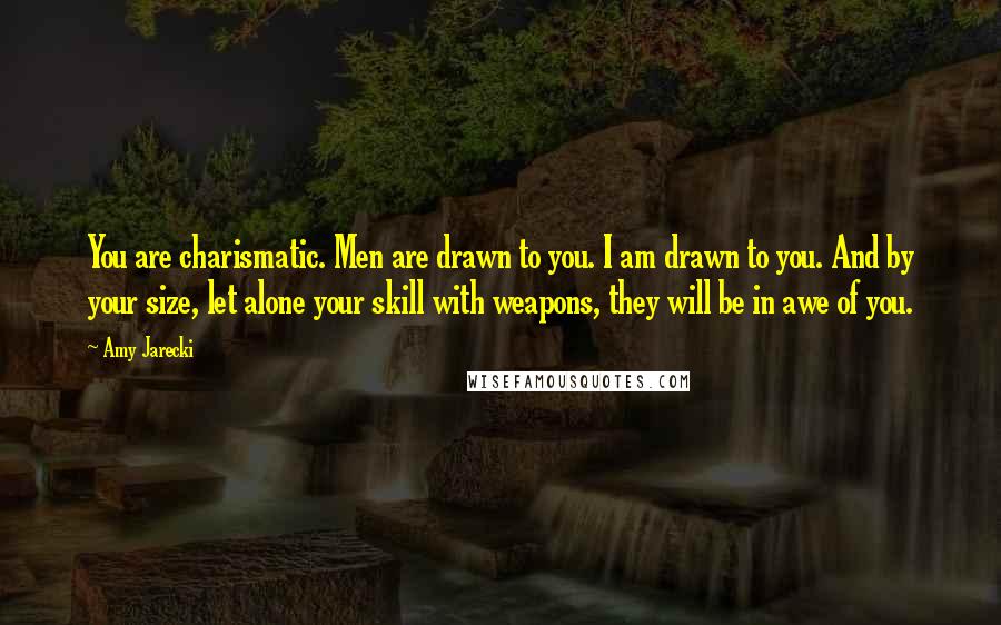 Amy Jarecki quotes: You are charismatic. Men are drawn to you. I am drawn to you. And by your size, let alone your skill with weapons, they will be in awe of you. Amy Jarecki quotes: You are charismatic. Men are drawn to you. I am drawn to you. And by your size, let alone your skill with weapons, they will be in awe of you.
