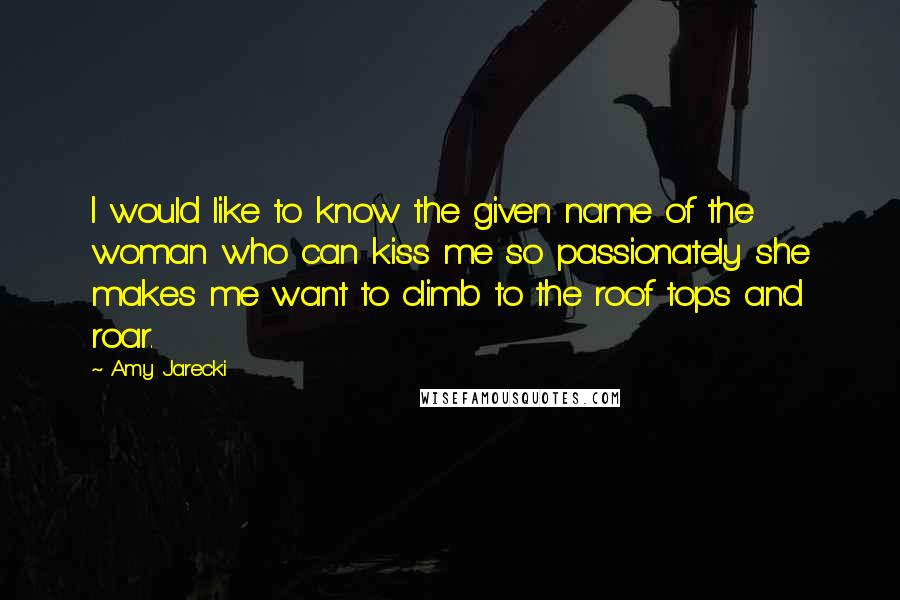 Amy Jarecki quotes: I would like to know the given name of the woman who can kiss me so passionately she makes me want to climb to the roof tops and roar.