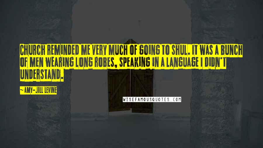 Amy-Jill Levine quotes: Church reminded me very much of going to shul. It was a bunch of men wearing long robes, speaking in a language I didn't understand. Amy-Jill Levine quotes: Church reminded me very much of going to shul. It was a bunch of men wearing long robes, speaking in a language I didn't understand.