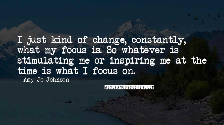 Amy Jo Johnson quotes: I just kind of change, constantly, what my focus is. So whatever is stimulating me or inspiring me at the time is what I focus on.