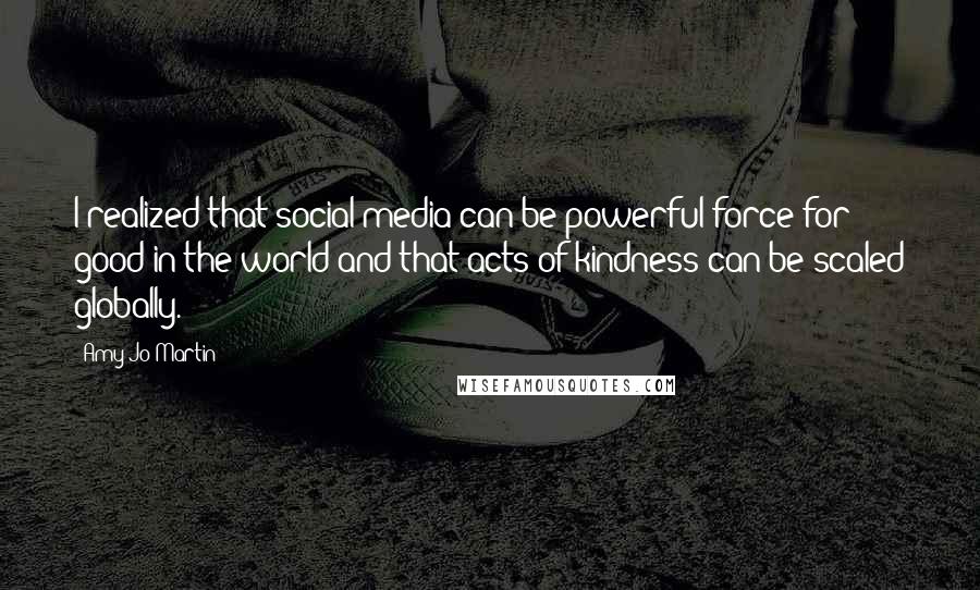Amy Jo Martin quotes: I realized that social media can be powerful force for good in the world and that acts of kindness can be scaled globally. Amy Jo Martin quotes: I realized that social media can be powerful force for good in the world and that acts of kindness can be scaled globally.