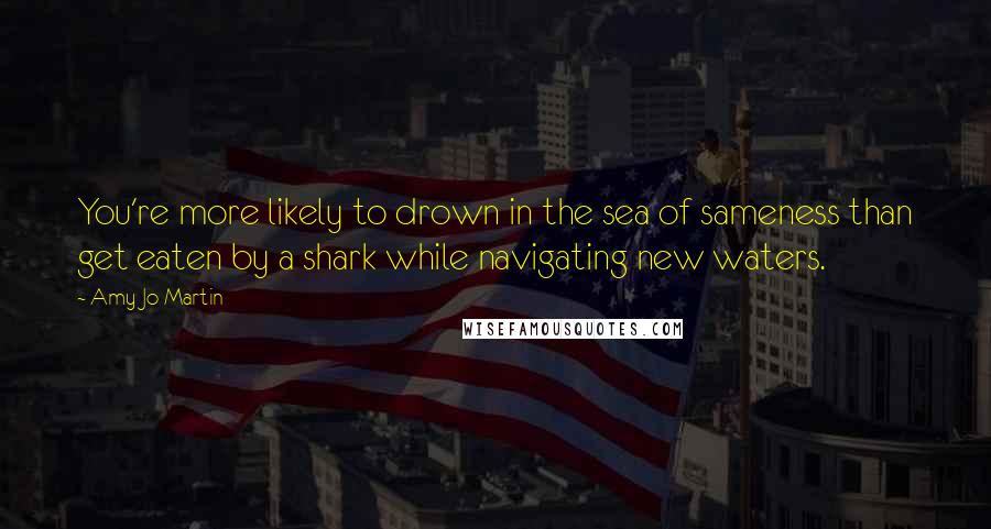 Amy Jo Martin quotes: You're more likely to drown in the sea of sameness than get eaten by a shark while navigating new waters.