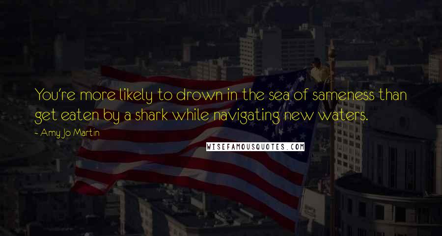 Amy Jo Martin quotes: You're more likely to drown in the sea of sameness than get eaten by a shark while navigating new waters. Amy Jo Martin quotes: You're more likely to drown in the sea of sameness than get eaten by a shark while navigating new waters.