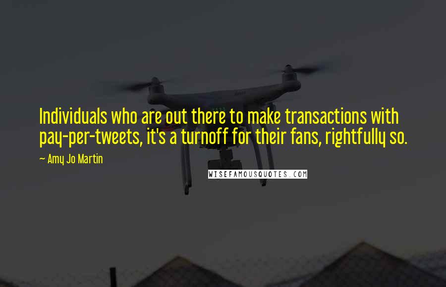 Amy Jo Martin quotes: Individuals who are out there to make transactions with pay-per-tweets, it's a turnoff for their fans, rightfully so. Amy Jo Martin quotes: Individuals who are out there to make transactions with pay-per-tweets, it's a turnoff for their fans, rightfully so.