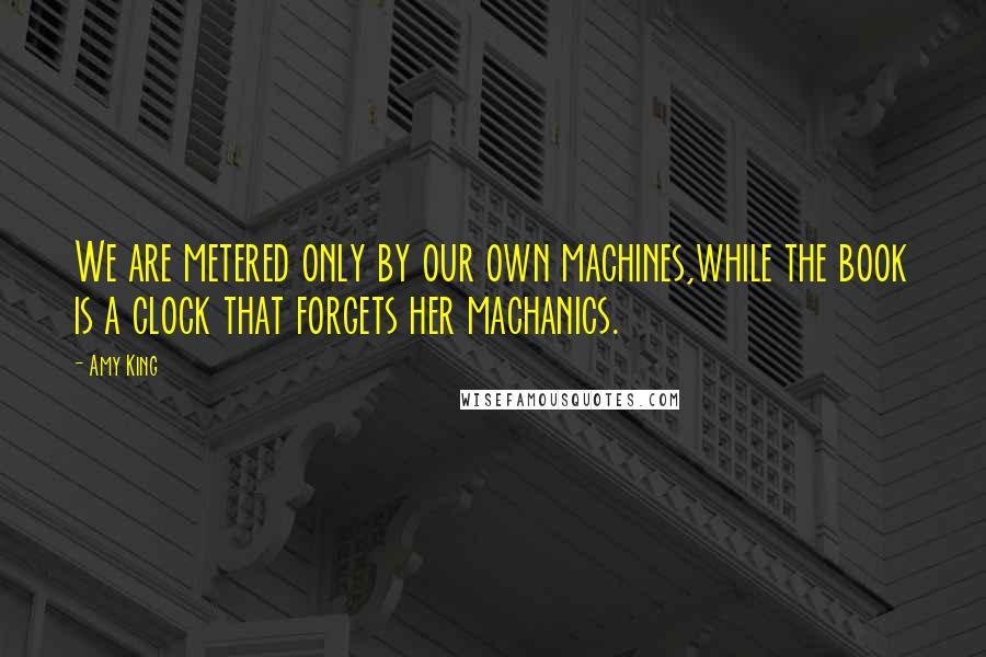 Amy King quotes: We are metered only by our own machines,while the book is a clock that forgets her machanics.