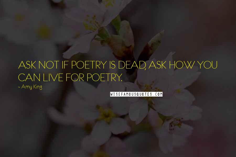 Amy King quotes: ASK NOT IF POETRY IS DEAD, ASK HOW YOU CAN LIVE FOR POETRY.