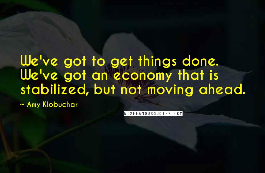 Amy Klobuchar quotes: We've got to get things done. We've got an economy that is stabilized, but not moving ahead.