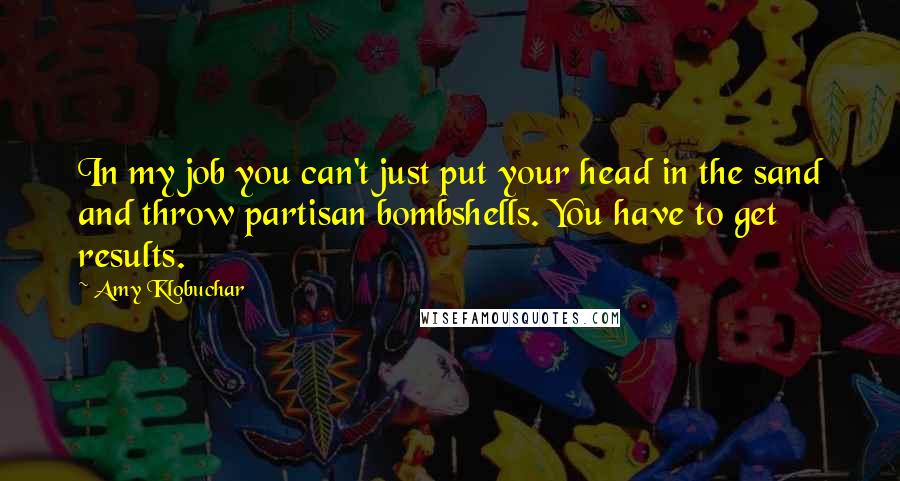 Amy Klobuchar quotes: In my job you can't just put your head in the sand and throw partisan bombshells. You have to get results. Amy Klobuchar quotes: In my job you can't just put your head in the sand and throw partisan bombshells. You have to get results.