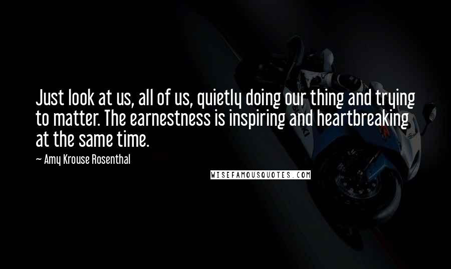 Amy Krouse Rosenthal quotes: Just look at us, all of us, quietly doing our thing and trying to matter. The earnestness is inspiring and heartbreaking at the same time. Amy Krouse Rosenthal quotes: Just look at us, all of us, quietly doing our thing and trying to matter. The earnestness is inspiring and heartbreaking at the same time.