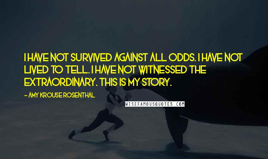 Amy Krouse Rosenthal quotes: I have not survived against all odds. I have not lived to tell. I have not witnessed the extraordinary. This is my story.