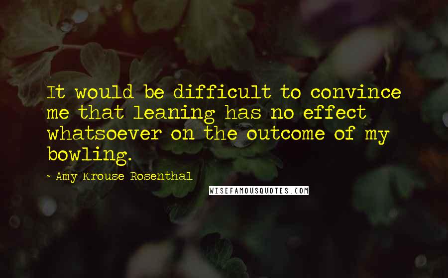 Amy Krouse Rosenthal quotes: It would be difficult to convince me that leaning has no effect whatsoever on the outcome of my bowling. Amy Krouse Rosenthal quotes: It would be difficult to convince me that leaning has no effect whatsoever on the outcome of my bowling.