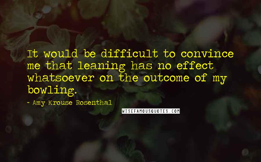 Amy Krouse Rosenthal quotes: It would be difficult to convince me that leaning has no effect whatsoever on the outcome of my bowling.