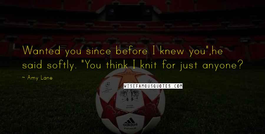 Amy Lane quotes: Wanted you since before I knew you",he said softly. "You think I knit for just anyone?