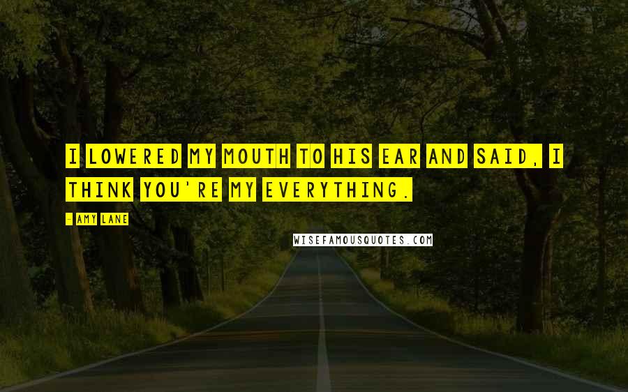 Amy Lane quotes: I lowered my mouth to his ear and said, I think you're my everything.
