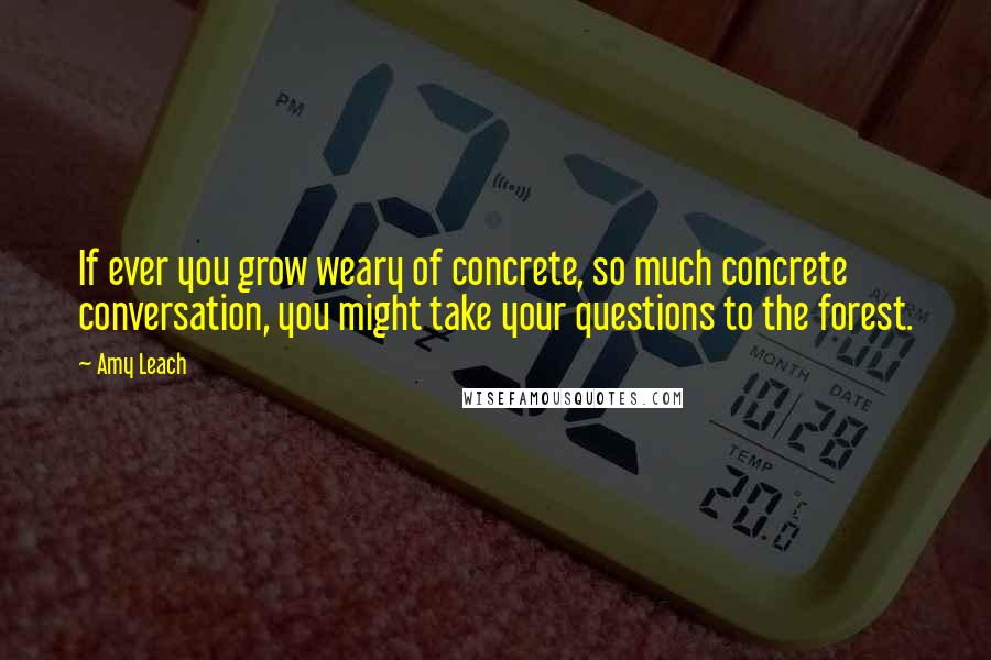 Amy Leach quotes: If ever you grow weary of concrete, so much concrete conversation, you might take your questions to the forest.