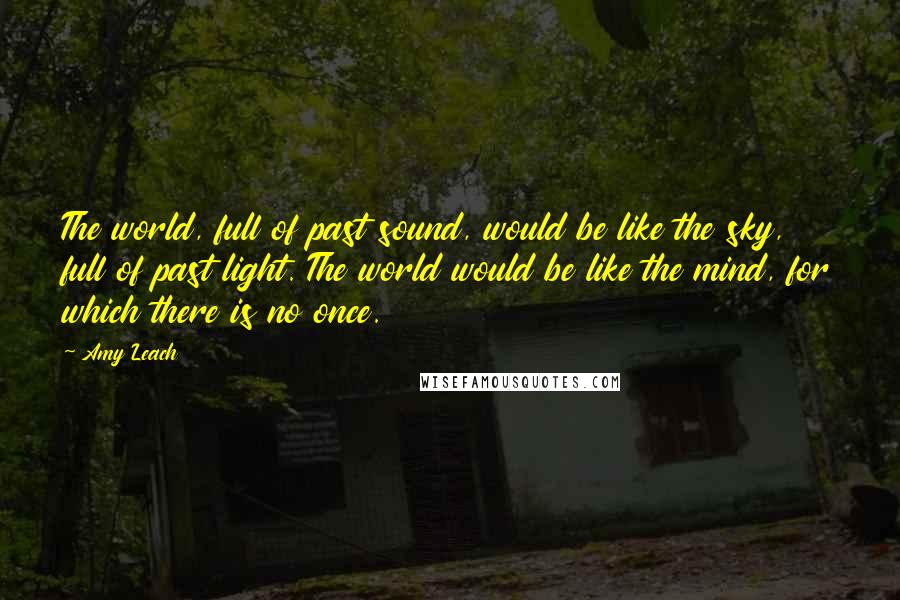 Amy Leach quotes: The world, full of past sound, would be like the sky, full of past light. The world would be like the mind, for which there is no once.