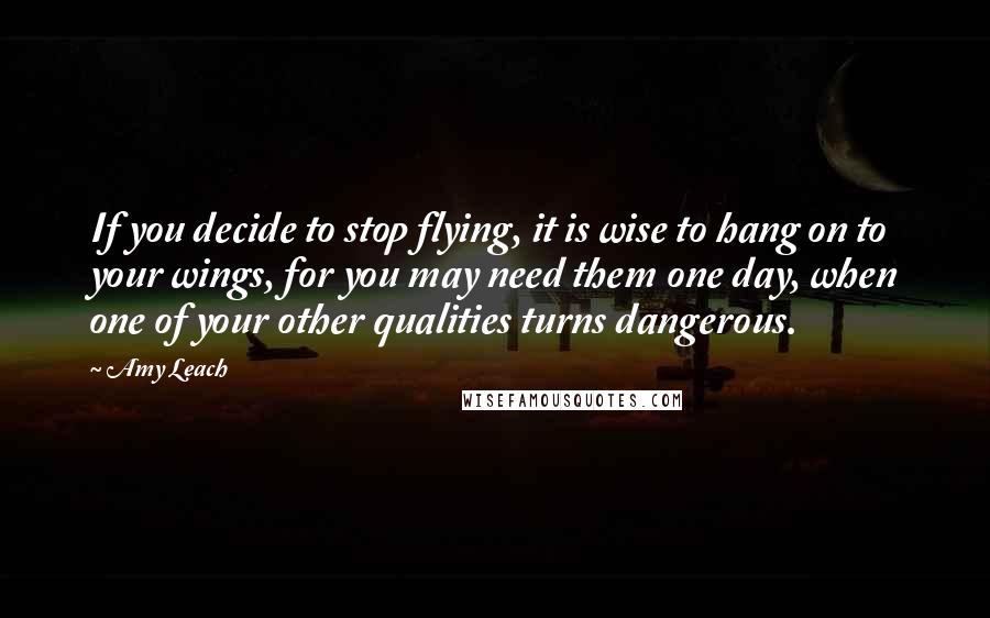 Amy Leach quotes: If you decide to stop flying, it is wise to hang on to your wings, for you may need them one day, when one of your other qualities turns dangerous.