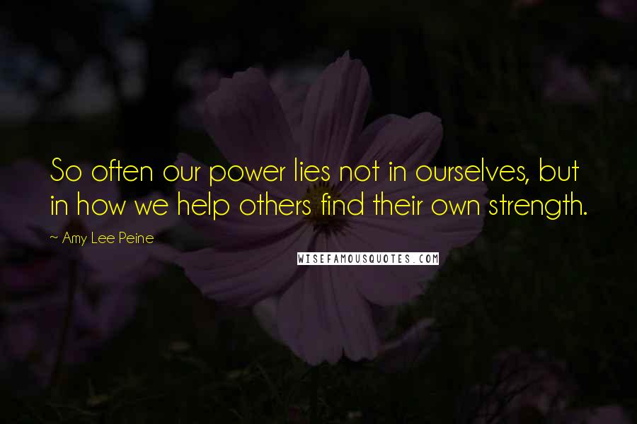 Amy Lee Peine quotes: So often our power lies not in ourselves, but in how we help others find their own strength.