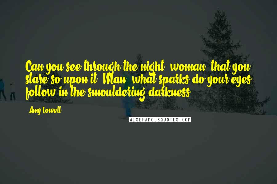 Amy Lowell quotes: Can you see through the night, woman, that you stare so upon it? Man, what sparks do your eyes follow in the smouldering darkness?