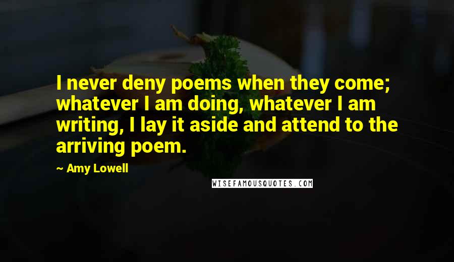 Amy Lowell quotes: I never deny poems when they come; whatever I am doing, whatever I am writing, I lay it aside and attend to the arriving poem.