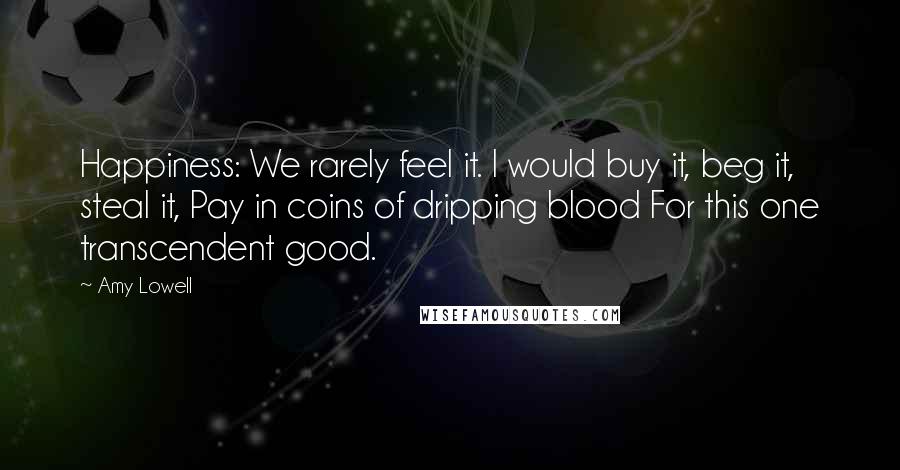 Amy Lowell quotes: Happiness: We rarely feel it. I would buy it, beg it, steal it, Pay in coins of dripping blood For this one transcendent good.