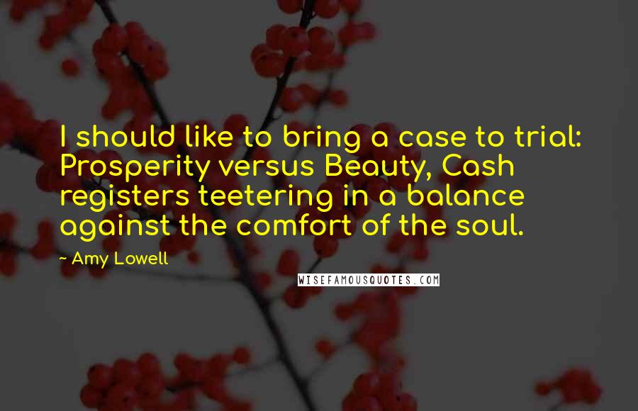 Amy Lowell quotes: I should like to bring a case to trial: Prosperity versus Beauty, Cash registers teetering in a balance against the comfort of the soul.