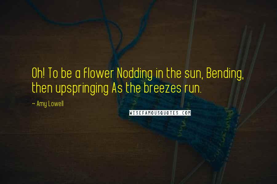 Amy Lowell quotes: Oh! To be a flower Nodding in the sun, Bending, then upspringing As the breezes run.